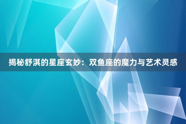 揭秘舒淇的星座玄妙：双鱼座的魔力与艺术灵感