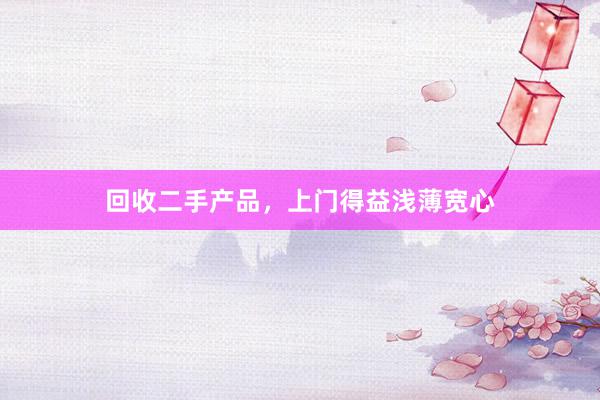 回收二手产品，上门得益浅薄宽心